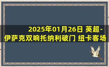 2025年01月26日 英超-伊萨克双响托纳利破门 纽卡客场3-1逆转南安普顿